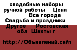 свадебные наборы (ручной работы) › Цена ­ 1 200 - Все города Свадьба и праздники » Другое   . Ростовская обл.,Шахты г.